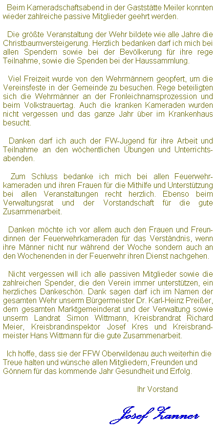 Textfeld:   Beim Kameradschaftsabend in der Gaststtte Meiler konnten wieder zahlreiche passive Mitglieder geehrt werden.
  Die grte Veranstaltung der Wehr bildete wie alle Jahre die Christbaumversteigerung. Herzlich bedanken darf ich mich bei allen Spendern sowie bei der Bevlkerung fr ihre rege Teilnahme, sowie die Spenden bei der Haussammlung. 
  Viel Freizeit wurde von den Wehrmnnern geopfert, um die Vereinsfeste in der Gemeinde zu besuchen. Rege beteiligten sich die Wehrmnner an der Fronleichnamsprozession und beim Volkstrauertag. Auch die kranken Kameraden wurden nicht vergessen und das ganze Jahr ber im Krankenhaus besucht.
  Danken darf ich auch der FW-Jugend fr ihre Arbeit und Teilnahme an den wchentlichen bungen und Unterrichts-abenden.
  Zum Schluss bedanke ich mich bei allen Feuerwehr-kameraden und ihren Frauen fr die Mithilfe und Untersttzung bei allen Veranstaltungen recht herzlich. Ebenso beim Verwaltungsrat und der Vorstandschaft fr die gute Zusammenarbeit.
  Danken mchte ich vor allem auch den Frauen und Freun-dinnen der Feuerwehrkameraden fr das Verstndnis, wenn ihre Mnner nicht nur whrend der Woche sondern auch an den Wochenenden in der Feuerwehr ihren Dienst nachgehen.
  Nicht vergessen will ich alle passiven Mitglieder sowie die zahlreichen Spender, die den Verein immer untersttzen, ein herzliches Dankeschn. Dank sagen darf ich im Namen der gesamten Wehr unserm Brgermeister Dr. Karl-Heinz Preier, dem gesamten Marktgemeinderat und der Verwaltung sowie unserm Landrat Simon Wittmann, Kreisbrandrat Richard Meier, Kreisbrandinspektor Josef Kres und Kreisbrand-meister Hans Wittmann fr die gute Zusammenarbeit.
  Ich hoffe, dass sie der FFW Oberwildenau auch weiterhin die Treue halten und wnsche allen Mitgliedern, Freunden und Gnnern fr das kommende Jahr Gesundheit und Erfolg.
                                                       Ihr Vorstand     
                          Josef Zanner 
 
