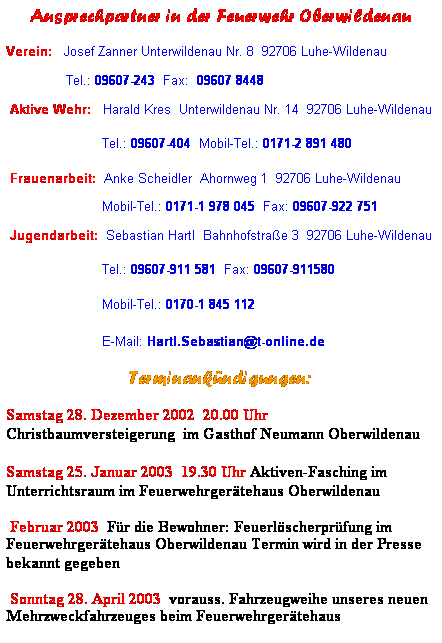 Textfeld: Ansprechpartner in der Feuerwehr Oberwildenau
Verein:   Josef Zanner Unterwildenau Nr. 8  92706 Luhe-Wildenau             
               Tel.: 09607-243  Fax:  09607 8448
 Aktive Wehr:   Harald Kres  Unterwildenau Nr. 14  92706 Luhe-Wildenau
                        Tel.: 09607-404  Mobil-Tel.: 0171-2 891 480
 Frauenarbeit:  Anke Scheidler  Ahornweg 1  92706 Luhe-Wildenau
                        Mobil-Tel.: 0171-1 978 045  Fax: 09607-922 751
 Jugendarbeit:  Sebastian Hartl  Bahnhofstrae 3  92706 Luhe-Wildenau
                        Tel.: 09607-911 581  Fax: 09607-911580
                        Mobil-Tel.: 0170-1 845 112
                        E-Mail: Hartl.Sebastian@t-online.de
Terminankndigungen:
Samstag 28. Dezember 2002  20.00 Uhr Christbaumversteigerung  im Gasthof Neumann Oberwildenau
Samstag 25. Januar 2003  19.30 Uhr Aktiven-Fasching im Unterrichtsraum im Feuerwehrgertehaus Oberwildenau
 Februar 2003  Fr die Bewohner: Feuerlscherprfung im Feuerwehrgertehaus Oberwildenau Termin wird in der Presse bekannt gegeben
 Sonntag 28. April 2003  vorauss. Fahrzeugweihe unseres neuen Mehrzweckfahrzeuges beim Feuerwehrgertehaus 
